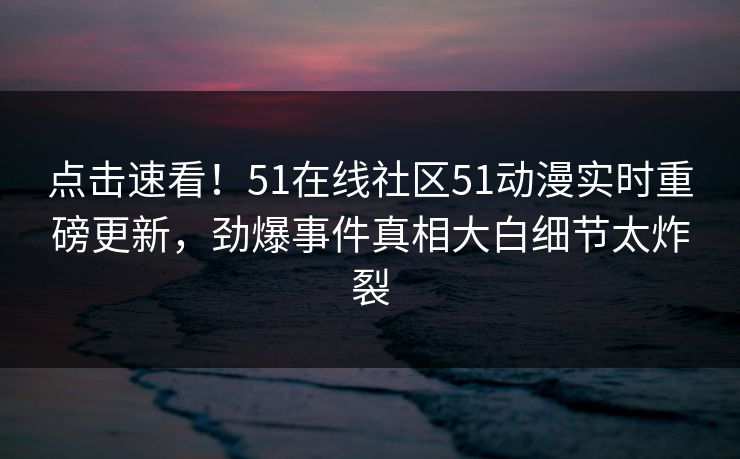 点击速看！51在线社区51动漫实时重磅更新，劲爆事件真相大白细节太炸裂