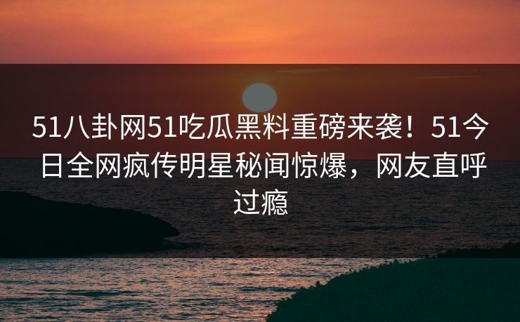 51八卦网51吃瓜黑料重磅来袭！51今日全网疯传明星秘闻惊爆，网友直呼过瘾