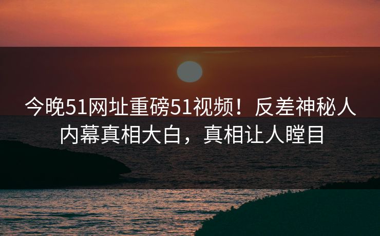 今晚51网址重磅51视频！反差神秘人内幕真相大白，真相让人瞠目
