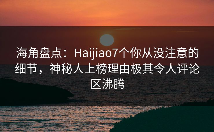 海角盘点：Haijiao7个你从没注意的细节，神秘人上榜理由极其令人评论区沸腾