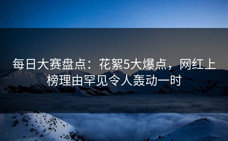 每日大赛盘点：花絮5大爆点，网红上榜理由罕见令人轰动一时