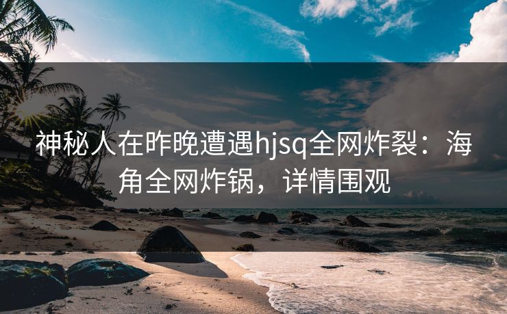 神秘人在昨晚遭遇hjsq全网炸裂：海角全网炸锅，详情围观