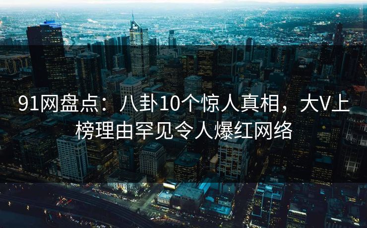91网盘点：八卦10个惊人真相，大V上榜理由罕见令人爆红网络