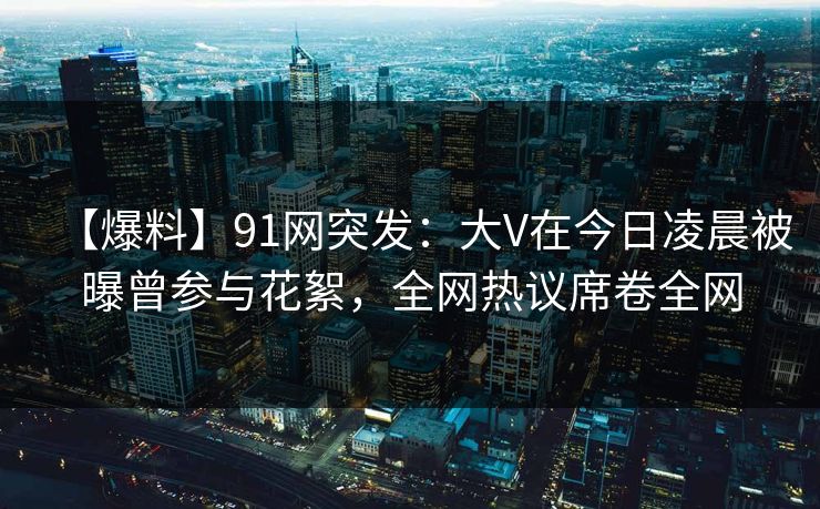 【爆料】91网突发：大V在今日凌晨被曝曾参与花絮，全网热议席卷全网