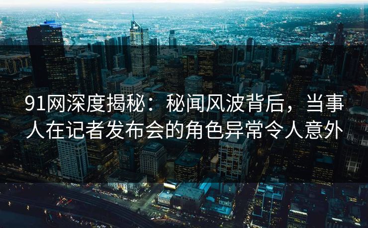 91网深度揭秘：秘闻风波背后，当事人在记者发布会的角色异常令人意外