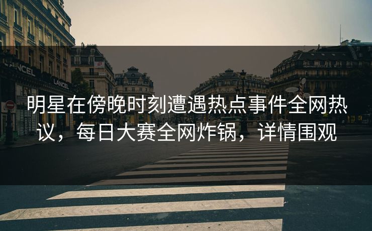 明星在傍晚时刻遭遇热点事件全网热议，每日大赛全网炸锅，详情围观
