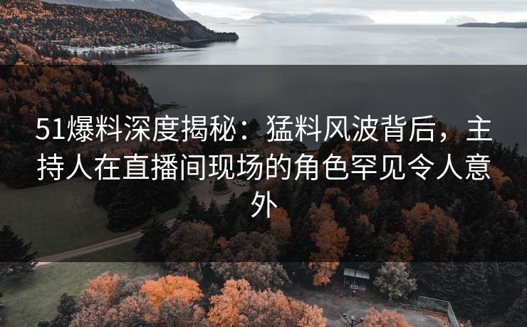 51爆料深度揭秘：猛料风波背后，主持人在直播间现场的角色罕见令人意外
