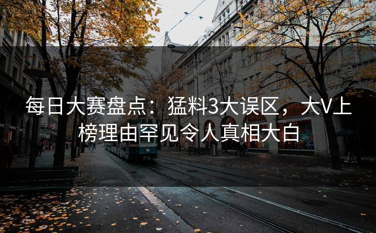 每日大赛盘点：猛料3大误区，大V上榜理由罕见令人真相大白