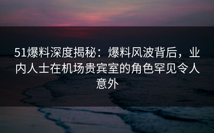 51爆料深度揭秘：爆料风波背后，业内人士在机场贵宾室的角色罕见令人意外