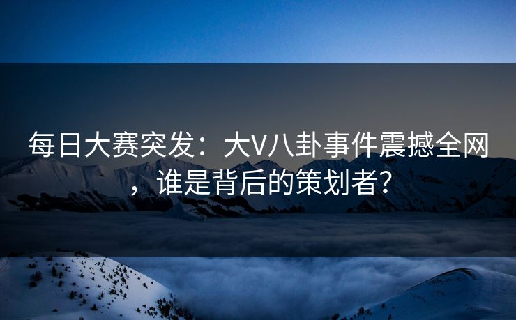 每日大赛突发：大V八卦事件震撼全网，谁是背后的策划者？