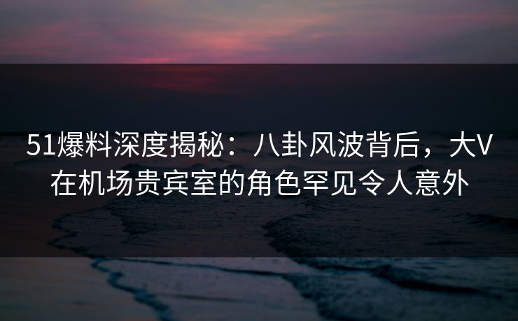 51爆料深度揭秘:八卦风波背后,大V在机场贵宾室的角色罕见令人意外 51爆料深度揭秘:八卦风波背后,大V在机场贵宾室的角色罕见令人意外