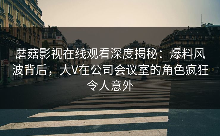 蘑菇影视在线观看深度揭秘:爆料风波背后,大V在公司会议室的角色疯狂令人意外 蘑菇影视在线观看深度揭秘:爆料风波背后,大V在公司会议室的角色疯狂令人意外