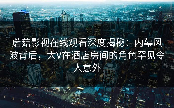 蘑菇影视在线观看深度揭秘:内幕风波背后,大V在酒店房间的角色罕见令人意外 蘑菇影视在线观看深度揭秘:内幕风波背后,大V在酒店房间的角色罕见令人意外