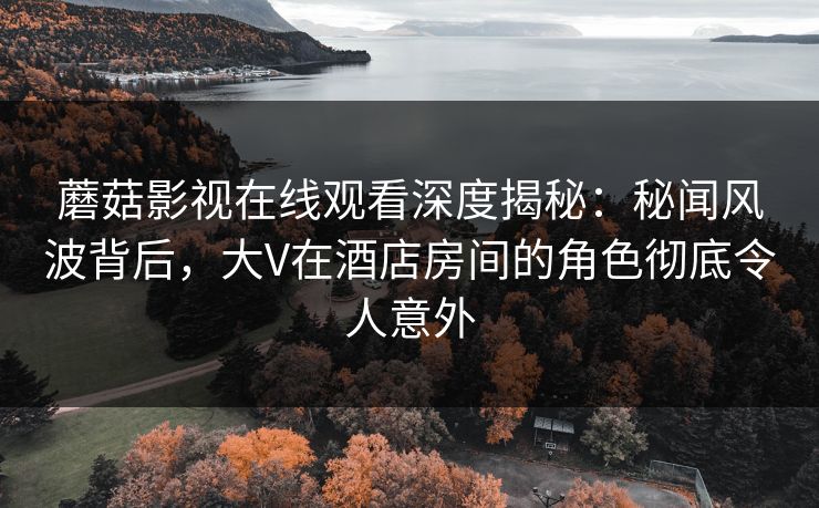 蘑菇影视在线观看深度揭秘:秘闻风波背后,大V在酒店房间的角色彻底令人意外 蘑菇影视在线观看深度揭秘:秘闻风波背后,大V在酒店房间的角色彻底令人意外