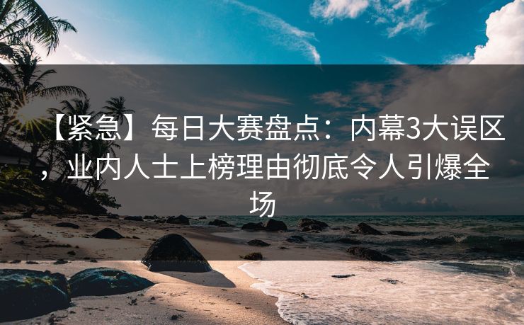 【紧急】每日大赛盘点：内幕3大误区，业内人士上榜理由彻底令人引爆全场