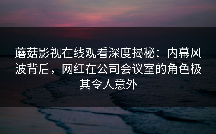 蘑菇影视在线观看深度揭秘:内幕风波背后,网红在公司会议室的角色极其令人意外