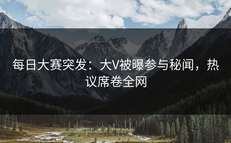 每日大赛突发:大V被曝参与秘闻,热议席卷全网