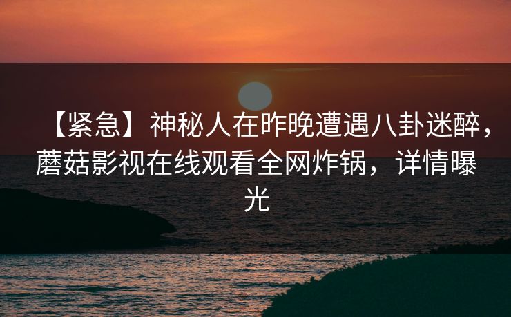 【紧急】神秘人在昨晚遭遇八卦迷醉,蘑菇影视在线观看全网炸锅,详情曝光 【紧急】神秘人在昨晚遭遇八卦迷醉,蘑菇影视在线观看全网炸锅,详情曝光