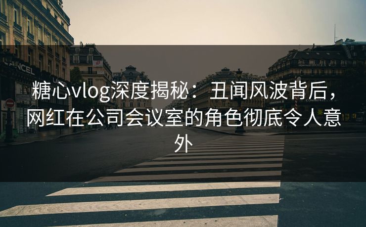 糖心vlog深度揭秘:丑闻风波背后,网红在公司会议室的角色彻底令人意外 糖心vlog深度揭秘:丑闻风波背后,网红在公司会议室的角色彻底令人意外