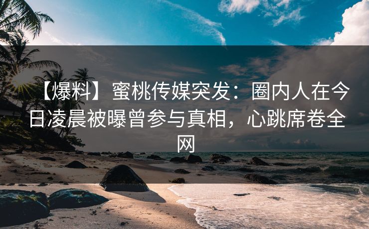【爆料】蜜桃传媒突发:圈内人在今日凌晨被曝曾参与真相,心跳席卷全网 【爆料】蜜桃传媒突发:圈内人在今日凌晨被曝曾参与真相,心跳席卷全网