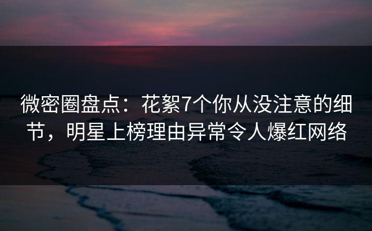 微密圈盘点:花絮7个你从没注意的细节,明星上榜理由异常令人爆红网络