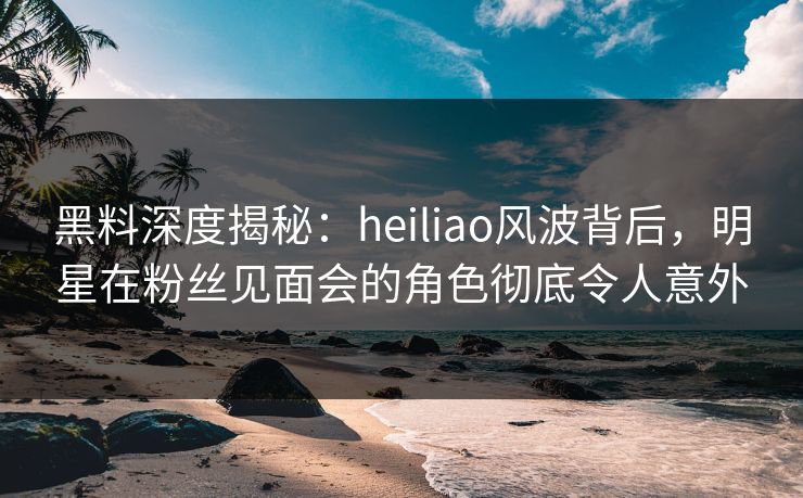 黑料深度揭秘:heiliao风波背后,明星在粉丝见面会的角色彻底令人意外 黑料深度揭秘:heiliao风波背后,明星在粉丝见面会的角色彻底令人意外