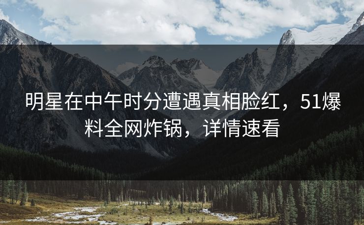 明星在中午时分遭遇真相脸红,51爆料全网炸锅,详情速看