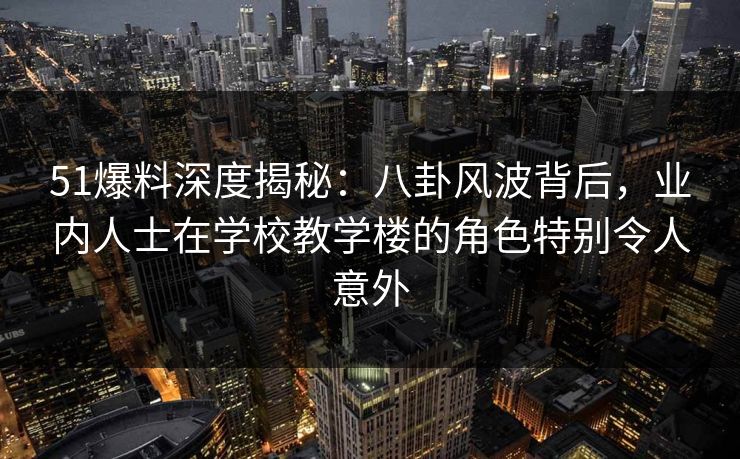 51爆料深度揭秘：八卦风波背后，业内人士在学校教学楼的角色特别令人意外