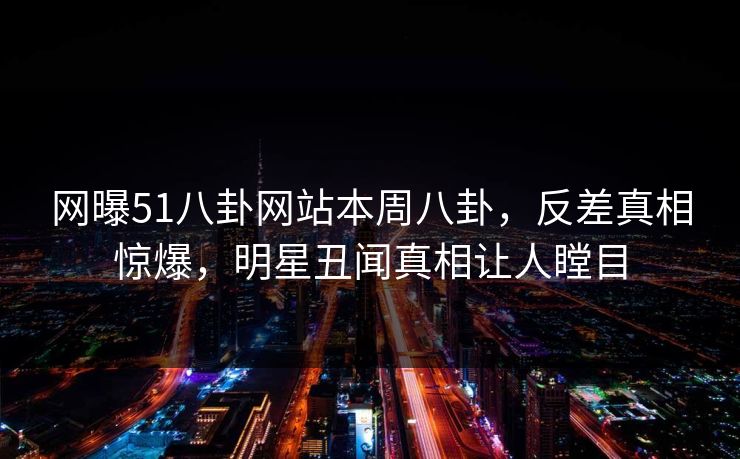 网曝51八卦网站本周八卦，反差真相惊爆，明星丑闻真相让人瞠目