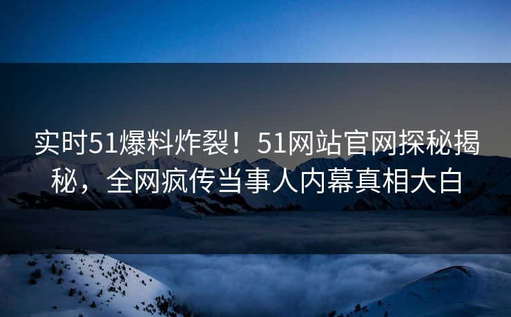 实时51爆料炸裂！51网站官网探秘揭秘，全网疯传当事人内幕真相大白