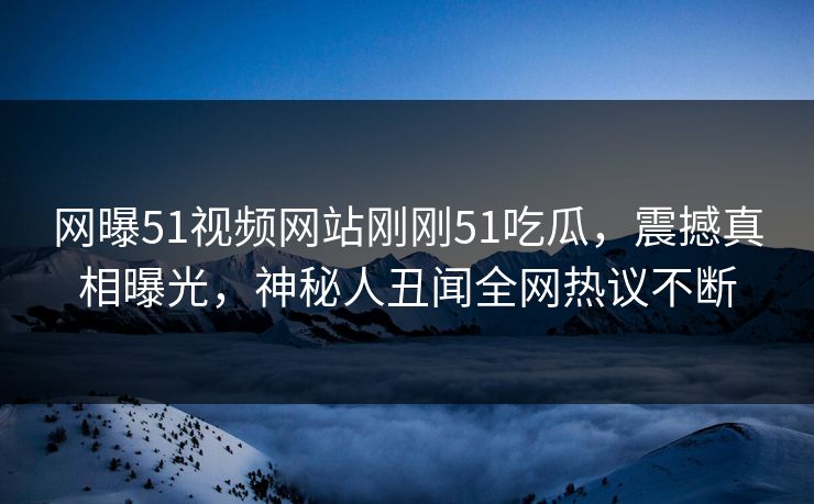 网曝51视频网站刚刚51吃瓜，震撼真相曝光，神秘人丑闻全网热议不断