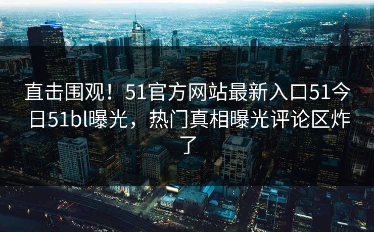 直击围观！51官方网站最新入口51今日51bl曝光，热门真相曝光评论区炸了