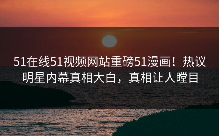 51在线51视频网站重磅51漫画！热议明星内幕真相大白，真相让人瞠目