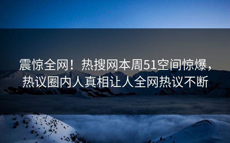 震惊全网！热搜网本周51空间惊爆，热议圈内人真相让人全网热议不断