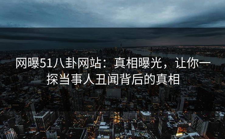 网曝51八卦网站：真相曝光，让你一探当事人丑闻背后的真相