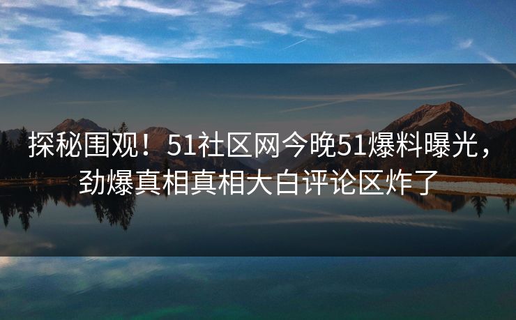 探秘围观！51社区网今晚51爆料曝光，劲爆真相真相大白评论区炸了
