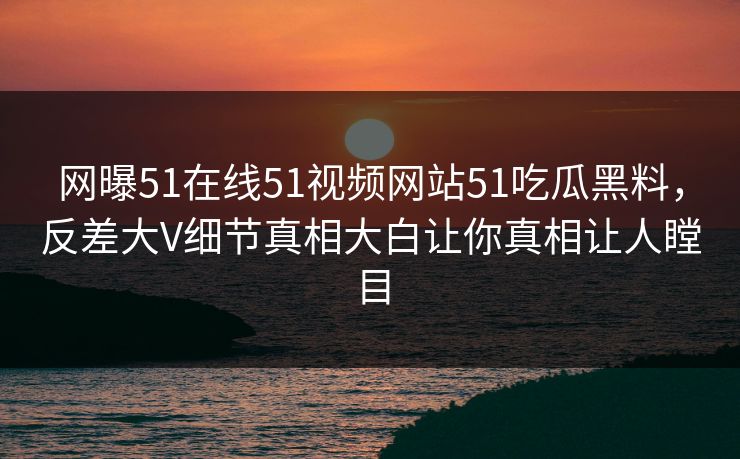 网曝51在线51视频网站51吃瓜黑料，反差大V细节真相大白让你真相让人瞠目