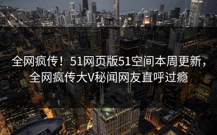 全网疯传！51网页版51空间本周更新，全网疯传大V秘闻网友直呼过瘾