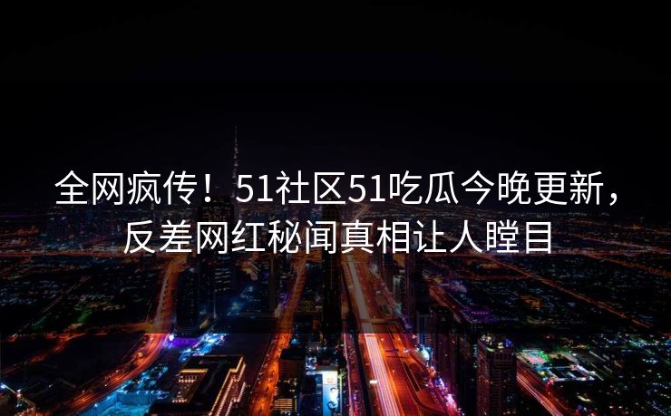 全网疯传！51社区51吃瓜今晚更新，反差网红秘闻真相让人瞠目