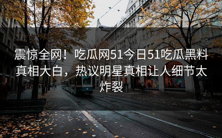 震惊全网！吃瓜网51今日51吃瓜黑料真相大白，热议明星真相让人细节太炸裂