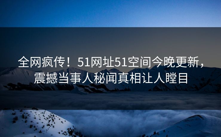 全网疯传！51网址51空间今晚更新，震撼当事人秘闻真相让人瞠目