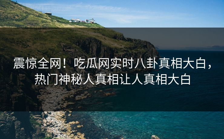 震惊全网！吃瓜网实时八卦真相大白，热门神秘人真相让人真相大白
