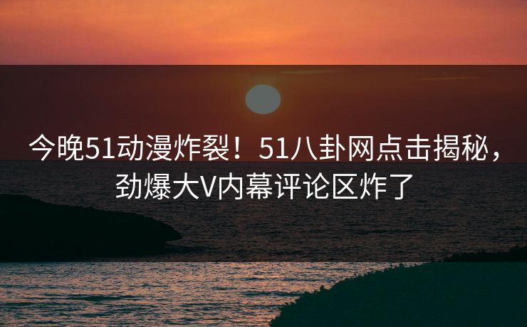今晚51动漫炸裂！51八卦网点击揭秘，劲爆大V内幕评论区炸了