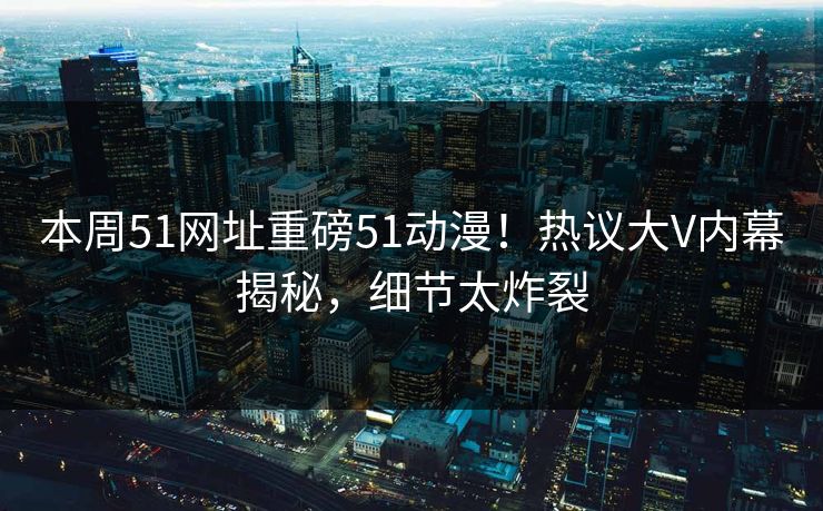 本周51网址重磅51动漫！热议大V内幕揭秘，细节太炸裂