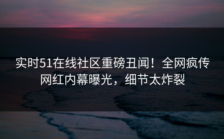 实时51在线社区重磅丑闻！全网疯传网红内幕曝光，细节太炸裂