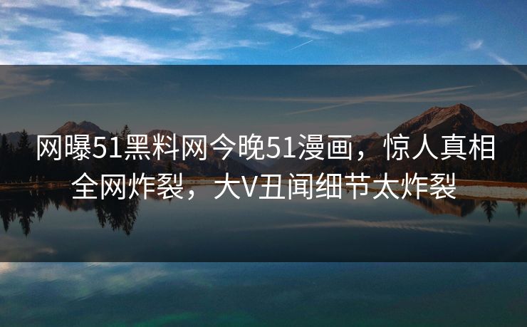 网曝51黑料网今晚51漫画，惊人真相全网炸裂，大V丑闻细节太炸裂