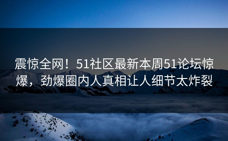 震惊全网！51社区最新本周51论坛惊爆，劲爆圈内人真相让人细节太炸裂