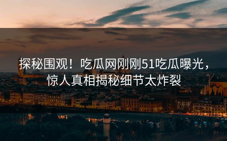 探秘围观！吃瓜网刚刚51吃瓜曝光，惊人真相揭秘细节太炸裂