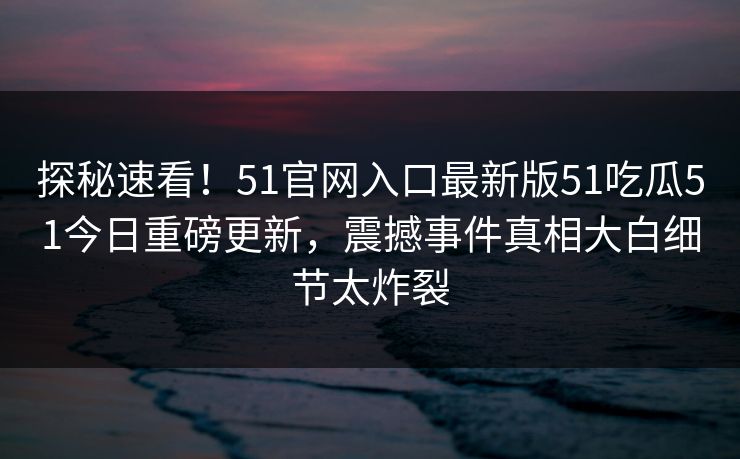 探秘速看！51官网入口最新版51吃瓜51今日重磅更新，震撼事件真相大白细节太炸裂