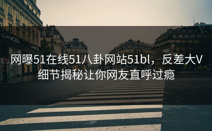 网曝51在线51八卦网站51bl，反差大V细节揭秘让你网友直呼过瘾